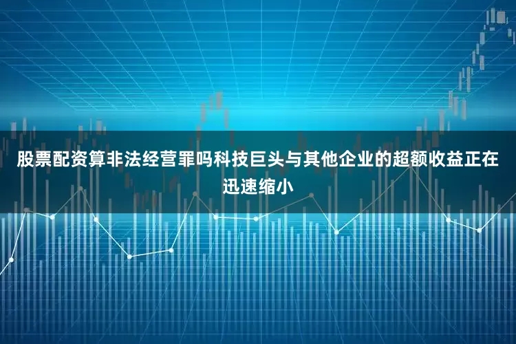 股票配资算非法经营罪吗科技巨头与其他企业的超额收益正在迅速缩小