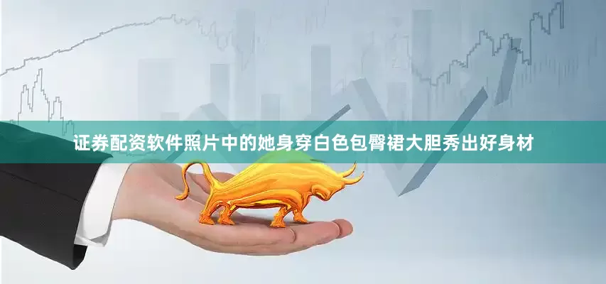 证券配资软件照片中的她身穿白色包臀裙大胆秀出好身材