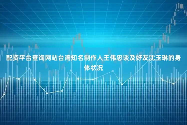 配资平台查询网站台湾知名制作人王伟忠谈及好友沈玉琳的身体状况