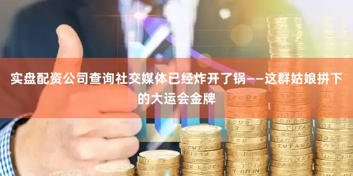 实盘配资公司查询社交媒体已经炸开了锅——这群姑娘拼下的大运会金牌