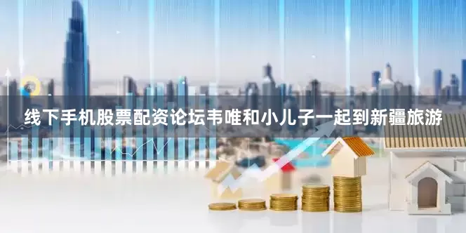 线下手机股票配资论坛韦唯和小儿子一起到新疆旅游